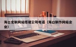 甘肃海口定制网站搭建公司电话（海口制作网站企业）