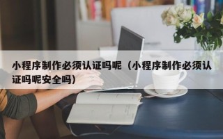 甘肃小程序制作必须认证吗呢（小程序制作必须认证吗呢安全吗）