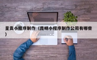 甘肃呈贡小程序制作（昆明小程序制作公司有哪些）