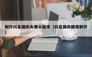 甘肃制作抖音国庆头像小程序（抖音国庆图像制作）