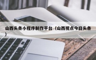 甘肃山西头条小程序制作平台（山西视点今日头条）